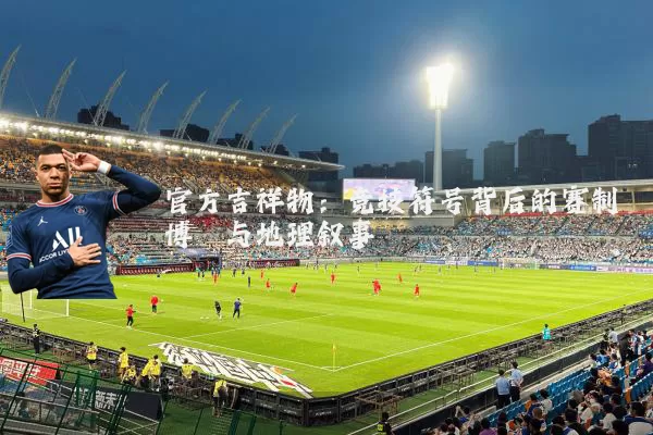官方吉祥物:竞技符号背后的赛制博弈与地理叙事